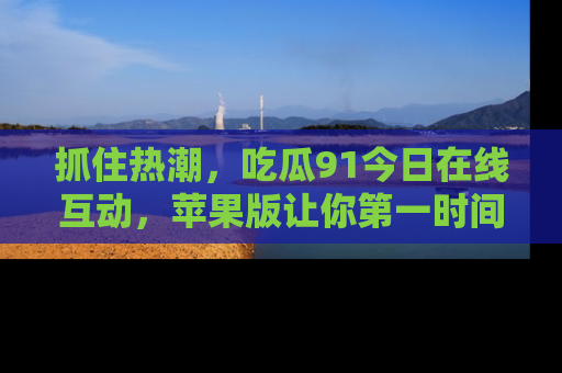 抓住热潮,吃瓜91今日在线互动,苹果版让你第一时间掌握信息!