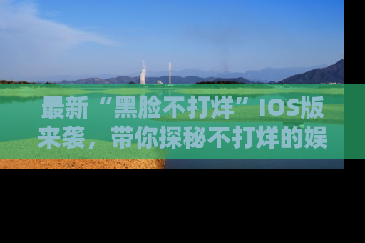 最新“黑脸不打烊”IOS版来袭,带你探秘不打烊的娱乐世界!