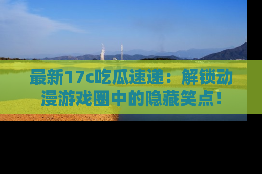 最新17c吃瓜速递:解锁动漫游戏圈中的隐藏笑点!