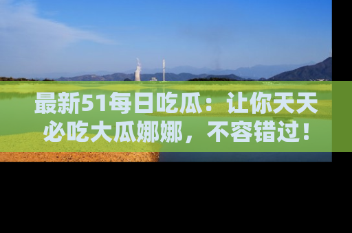 最新51每日吃瓜:让你天天必吃大瓜娜娜,不容错过!