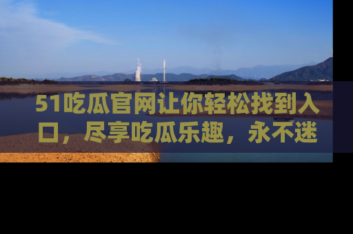 51吃瓜官网让你轻松找到入口，尽享吃瓜乐趣，永不迷路！