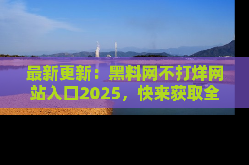 最新更新:黑料网不打烊网站入口2025,快来获取全新链接和网址!