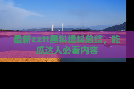最新zztt黑料爆料总结,吃瓜达人必看内容