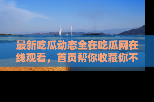 最新吃瓜动态全在吃瓜网在线观看,首页帮你收藏你不能错过的精彩!