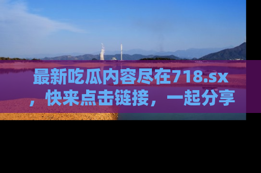 最新吃瓜内容尽在718.sx,快来点击链接,一起分享那些精彩瞬间!