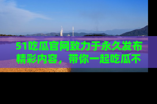 51吃瓜官网致力于永久发布精彩内容，带你一起吃瓜不停歇！