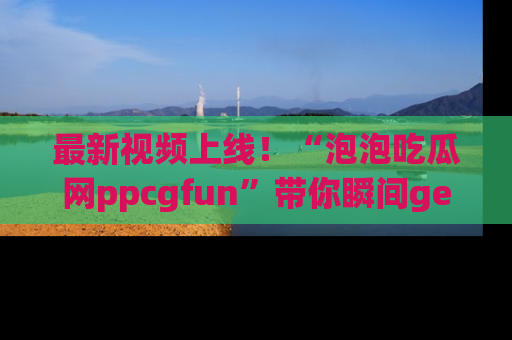 最新视频上线！“泡泡吃瓜网ppcgfun”带你瞬间get吃瓜圈的秘密