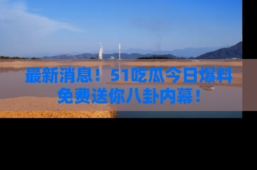 最新消息！51吃瓜今日爆料免费送你八卦内幕！