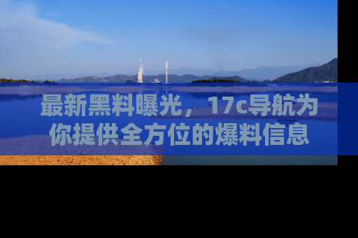 最新黑料曝光,17c导航为你提供全方位的爆料信息