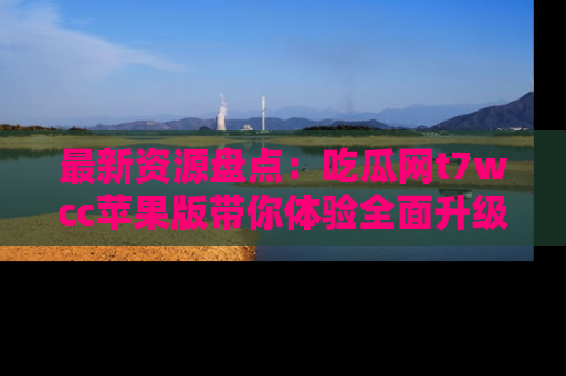 最新资源盘点：吃瓜网t7wcc苹果版带你体验全面升级
