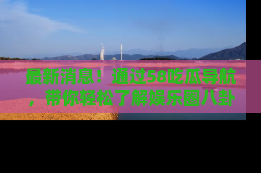 最新消息！通过58吃瓜导航，带你轻松了解娱乐圈八卦动态！