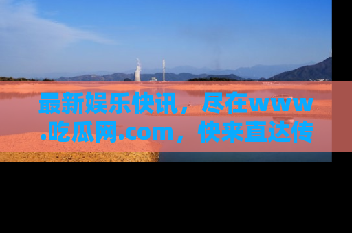 最新娱乐快讯，尽在www.吃瓜网.com，快来直达传送门收获惊喜吧！
