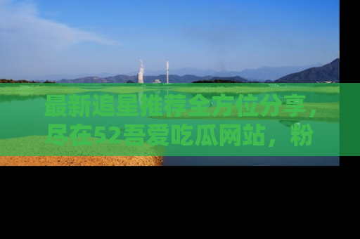 最新追星推荐全方位分享，尽在52吾爱吃瓜网站，粉丝必看